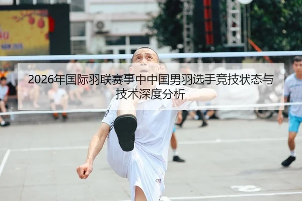 2026年国际羽联赛事中中国男羽选手竞技状态与技术深度分析